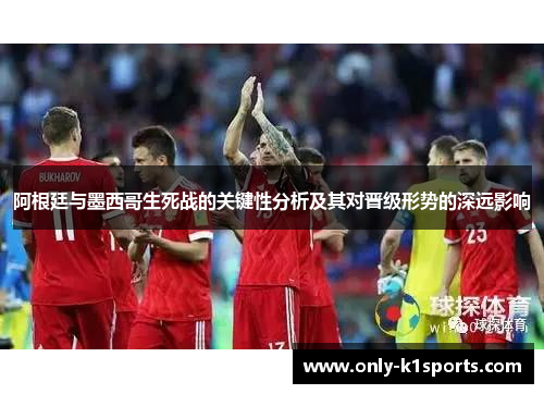 阿根廷与墨西哥生死战的关键性分析及其对晋级形势的深远影响