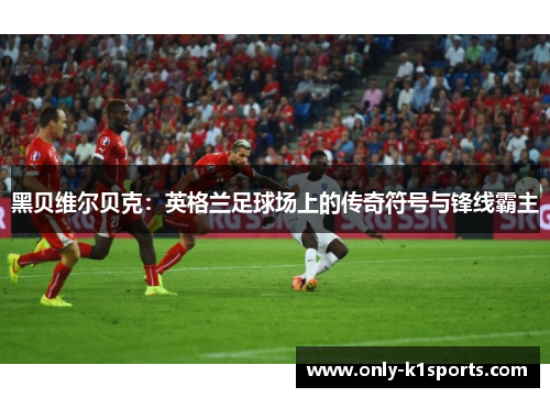 黑贝维尔贝克:英格兰足球场上的传奇符号与锋线霸主 黑贝维尔贝克:英格兰足球场上的传奇符号与锋线霸主